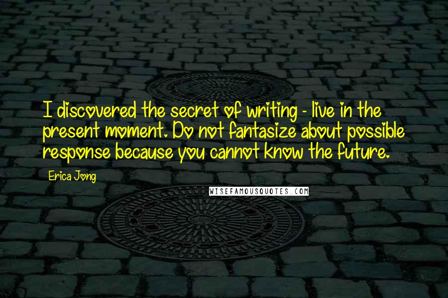 Erica Jong Quotes: I discovered the secret of writing - live in the present moment. Do not fantasize about possible response because you cannot know the future.