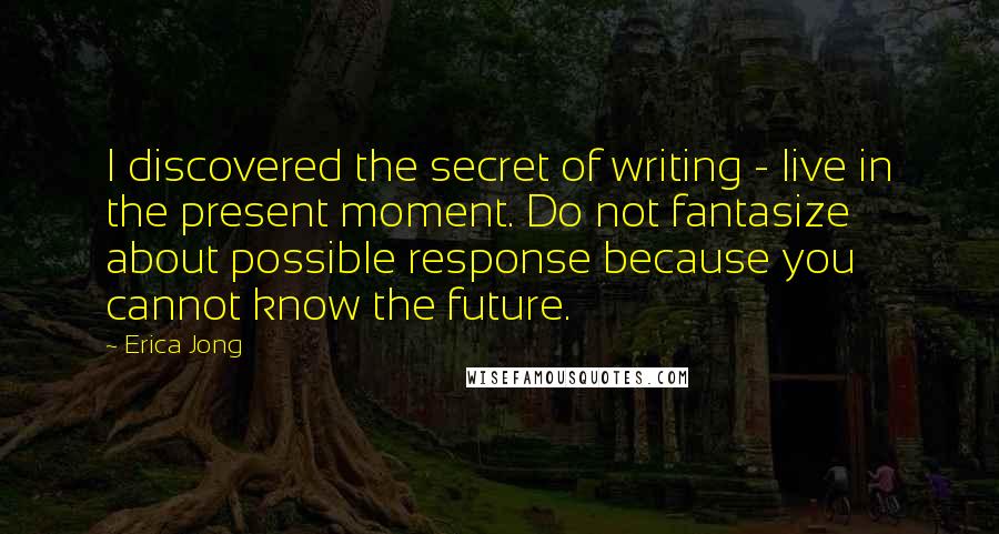 Erica Jong Quotes: I discovered the secret of writing - live in the present moment. Do not fantasize about possible response because you cannot know the future.