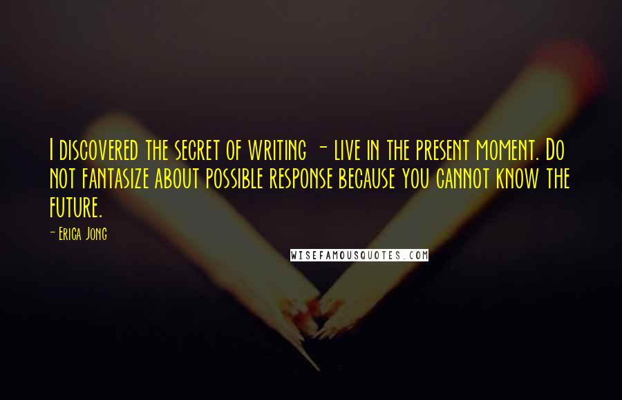 Erica Jong Quotes: I discovered the secret of writing - live in the present moment. Do not fantasize about possible response because you cannot know the future.