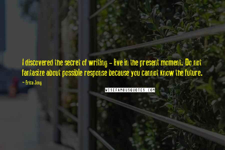 Erica Jong Quotes: I discovered the secret of writing - live in the present moment. Do not fantasize about possible response because you cannot know the future.