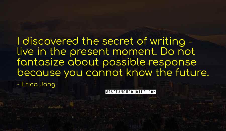 Erica Jong Quotes: I discovered the secret of writing - live in the present moment. Do not fantasize about possible response because you cannot know the future.