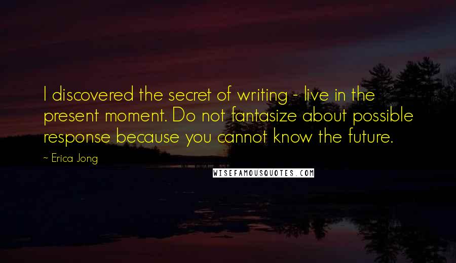 Erica Jong Quotes: I discovered the secret of writing - live in the present moment. Do not fantasize about possible response because you cannot know the future.