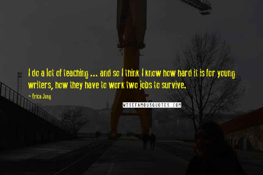Erica Jong Quotes: I do a lot of teaching ... and so I think I know how hard it is for young writers, how they have to work two jobs to survive.