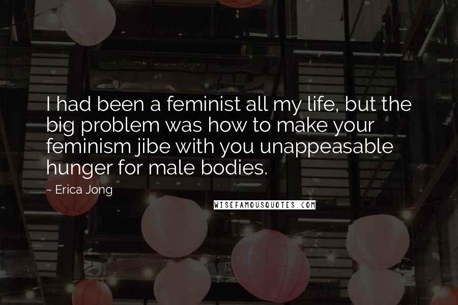 Erica Jong Quotes: I had been a feminist all my life, but the big problem was how to make your feminism jibe with you unappeasable hunger for male bodies.