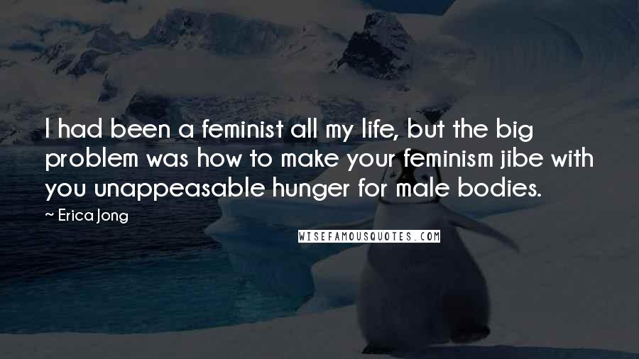 Erica Jong Quotes: I had been a feminist all my life, but the big problem was how to make your feminism jibe with you unappeasable hunger for male bodies.