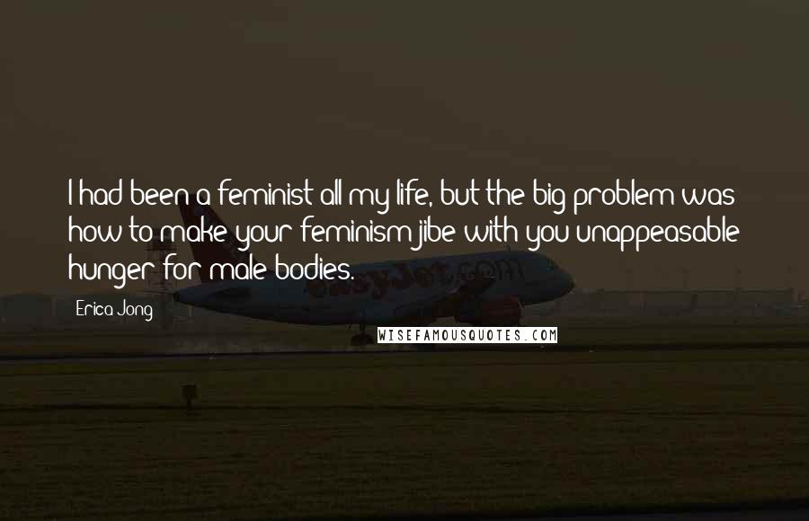 Erica Jong Quotes: I had been a feminist all my life, but the big problem was how to make your feminism jibe with you unappeasable hunger for male bodies.
