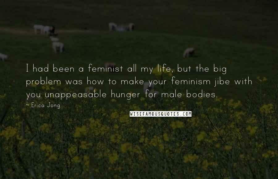 Erica Jong Quotes: I had been a feminist all my life, but the big problem was how to make your feminism jibe with you unappeasable hunger for male bodies.