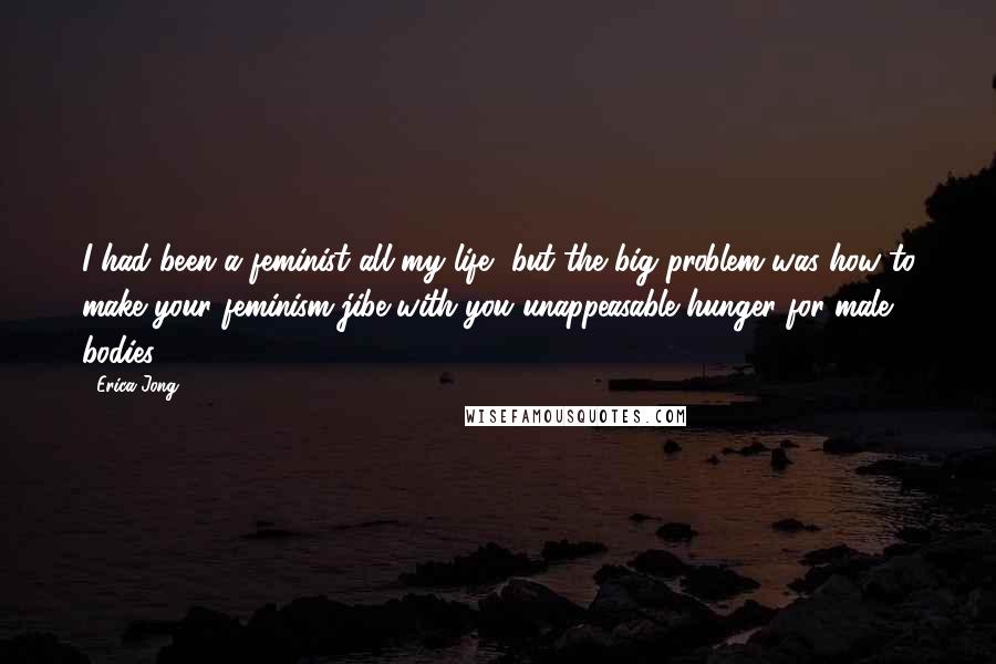 Erica Jong Quotes: I had been a feminist all my life, but the big problem was how to make your feminism jibe with you unappeasable hunger for male bodies.