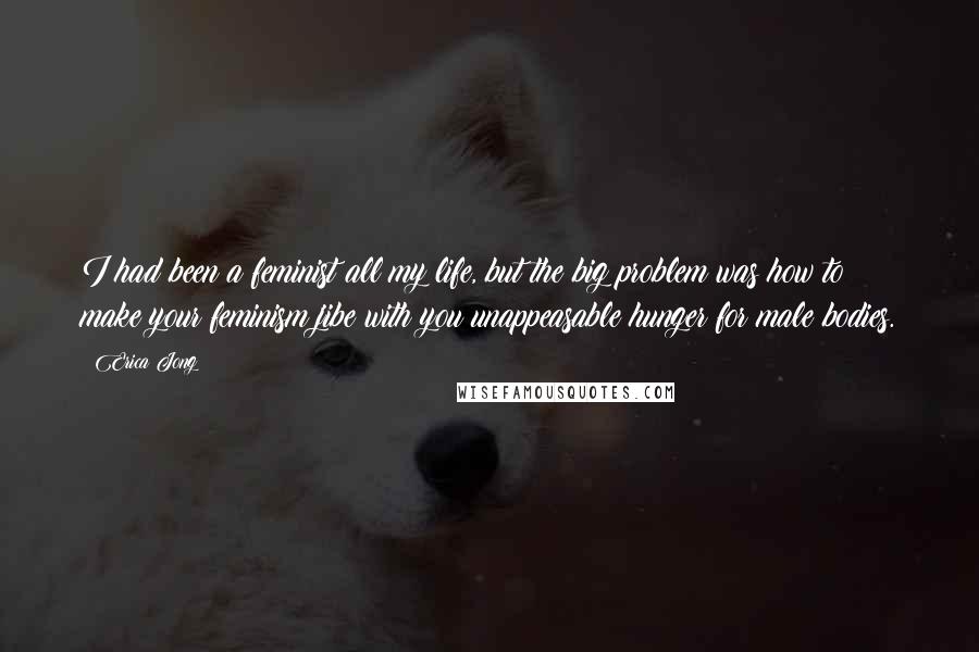 Erica Jong Quotes: I had been a feminist all my life, but the big problem was how to make your feminism jibe with you unappeasable hunger for male bodies.