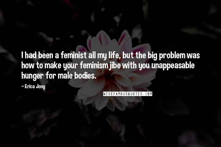 Erica Jong Quotes: I had been a feminist all my life, but the big problem was how to make your feminism jibe with you unappeasable hunger for male bodies.