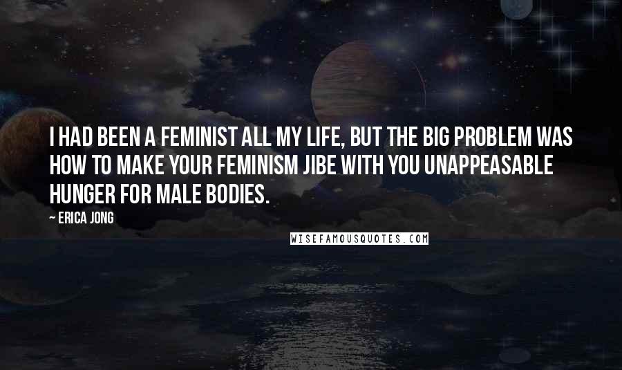 Erica Jong Quotes: I had been a feminist all my life, but the big problem was how to make your feminism jibe with you unappeasable hunger for male bodies.