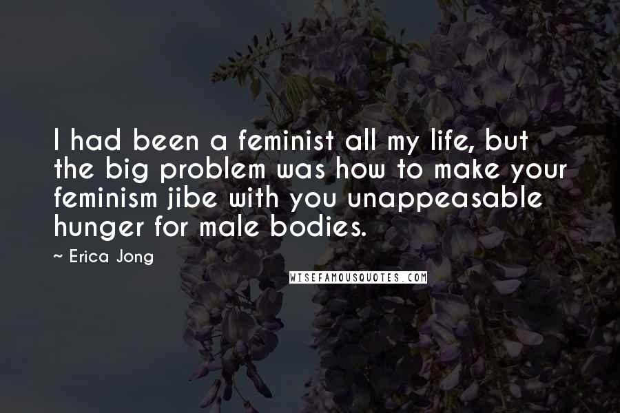 Erica Jong Quotes: I had been a feminist all my life, but the big problem was how to make your feminism jibe with you unappeasable hunger for male bodies.