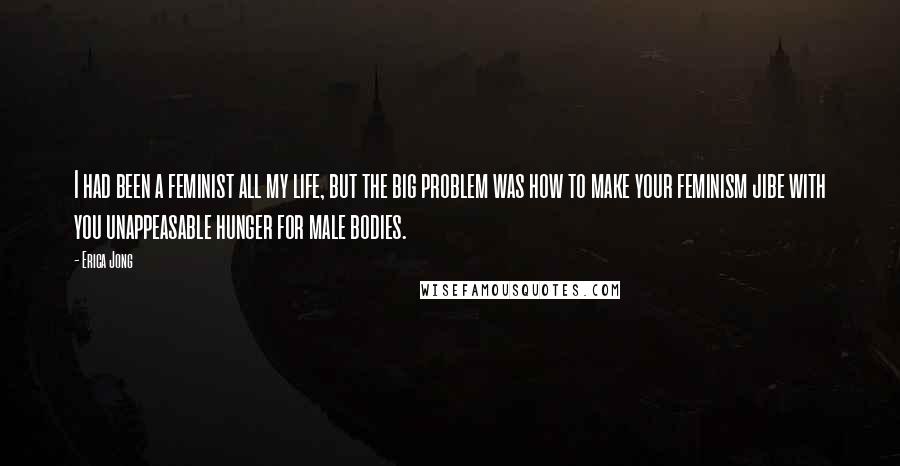 Erica Jong Quotes: I had been a feminist all my life, but the big problem was how to make your feminism jibe with you unappeasable hunger for male bodies.