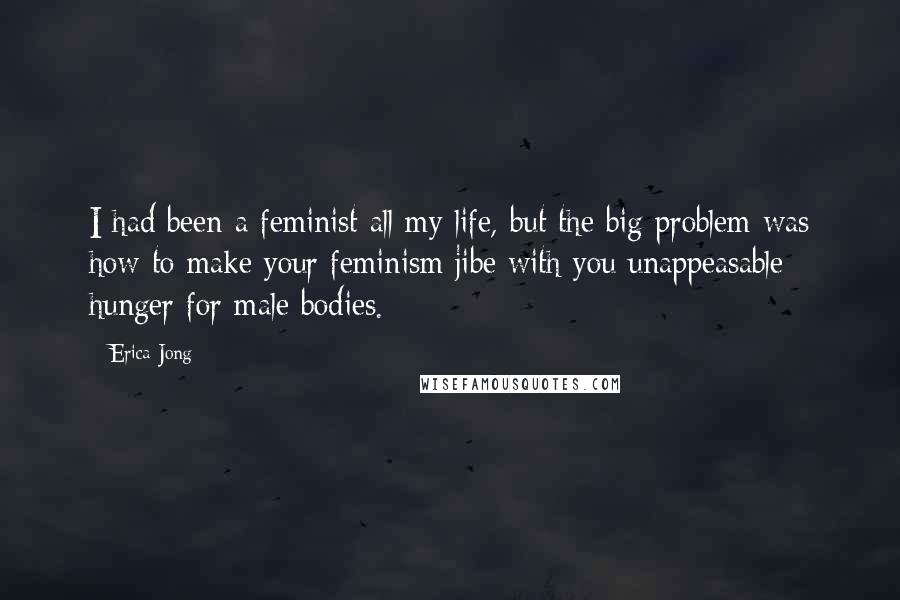 Erica Jong Quotes: I had been a feminist all my life, but the big problem was how to make your feminism jibe with you unappeasable hunger for male bodies.