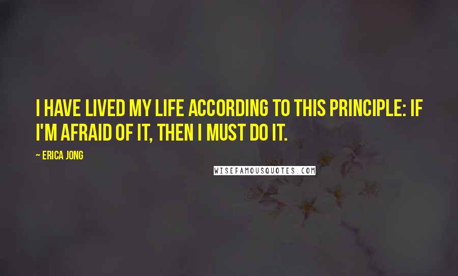 Erica Jong Quotes: I have lived my life according to this principle: If I'm afraid of it, then I must do it.