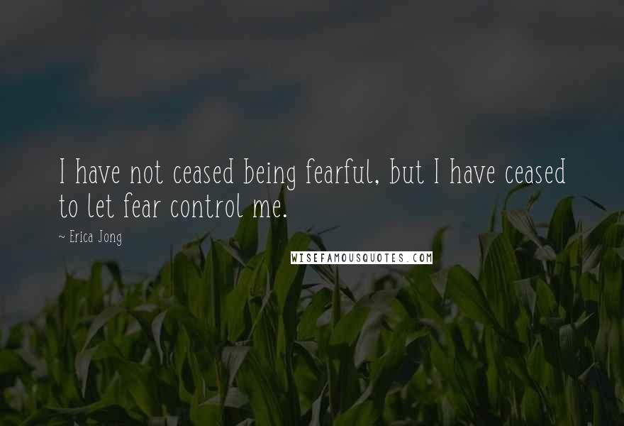 Erica Jong Quotes: I have not ceased being fearful, but I have ceased to let fear control me.