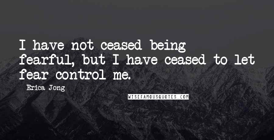 Erica Jong Quotes: I have not ceased being fearful, but I have ceased to let fear control me.