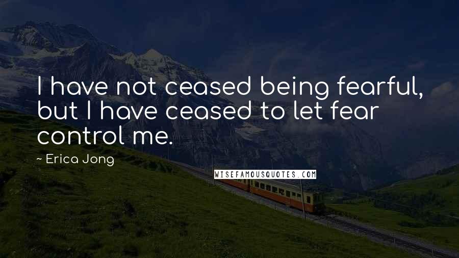 Erica Jong Quotes: I have not ceased being fearful, but I have ceased to let fear control me.
