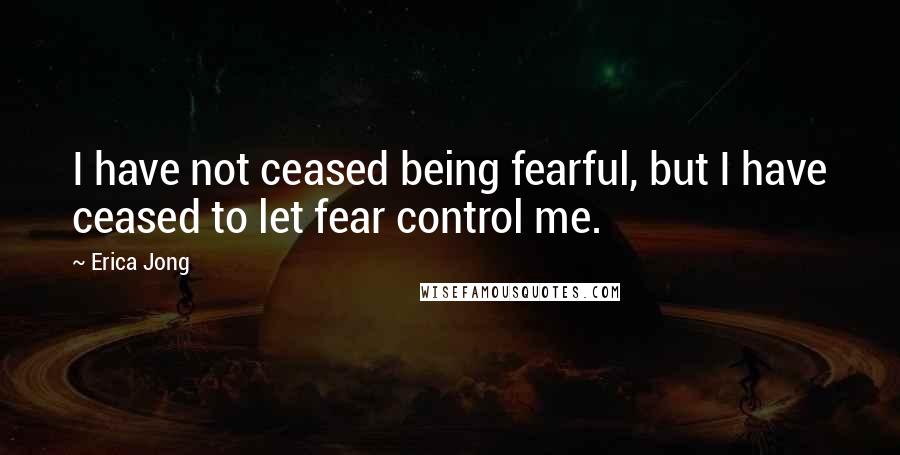Erica Jong Quotes: I have not ceased being fearful, but I have ceased to let fear control me.