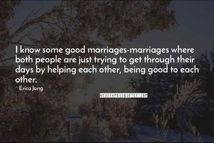 Erica Jong Quotes: I know some good marriages-marriages where both people are just trying to get through their days by helping each other, being good to each other.