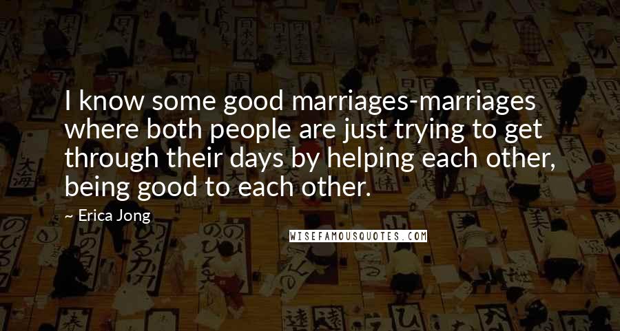 Erica Jong Quotes: I know some good marriages-marriages where both people are just trying to get through their days by helping each other, being good to each other.