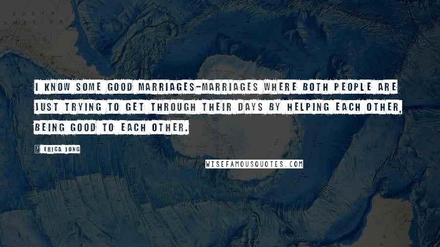 Erica Jong Quotes: I know some good marriages-marriages where both people are just trying to get through their days by helping each other, being good to each other.