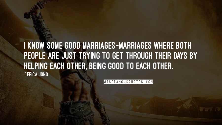 Erica Jong Quotes: I know some good marriages-marriages where both people are just trying to get through their days by helping each other, being good to each other.