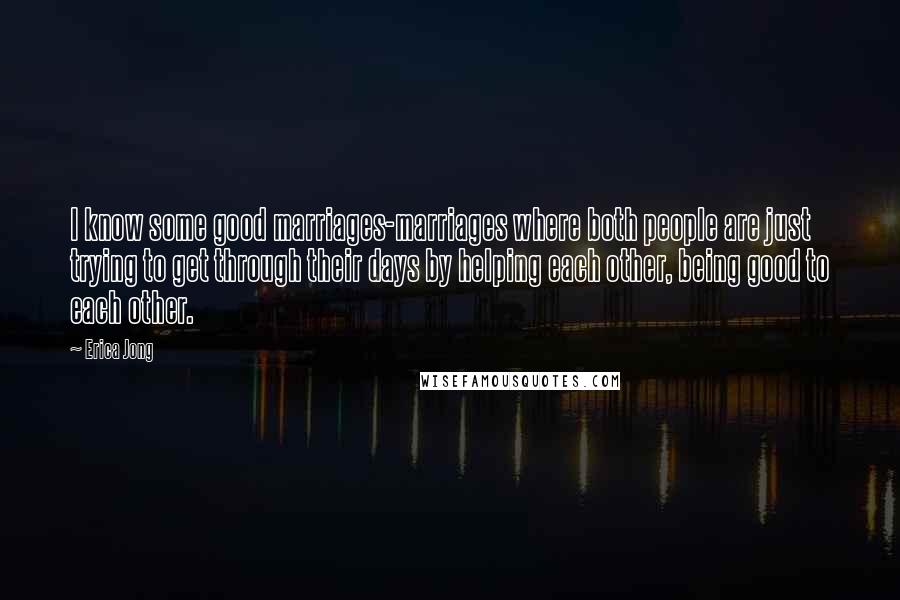 Erica Jong Quotes: I know some good marriages-marriages where both people are just trying to get through their days by helping each other, being good to each other.