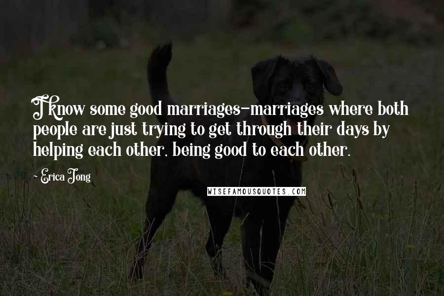 Erica Jong Quotes: I know some good marriages-marriages where both people are just trying to get through their days by helping each other, being good to each other.