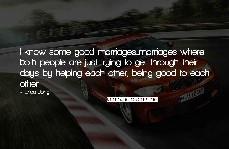Erica Jong Quotes: I know some good marriages-marriages where both people are just trying to get through their days by helping each other, being good to each other.