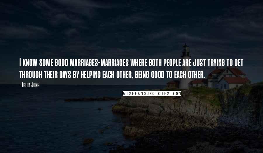 Erica Jong Quotes: I know some good marriages-marriages where both people are just trying to get through their days by helping each other, being good to each other.