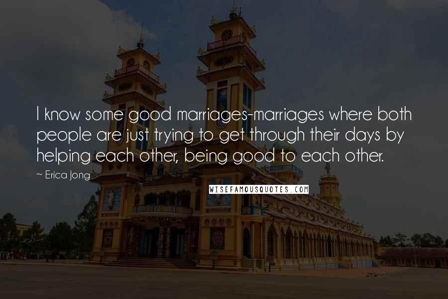 Erica Jong Quotes: I know some good marriages-marriages where both people are just trying to get through their days by helping each other, being good to each other.