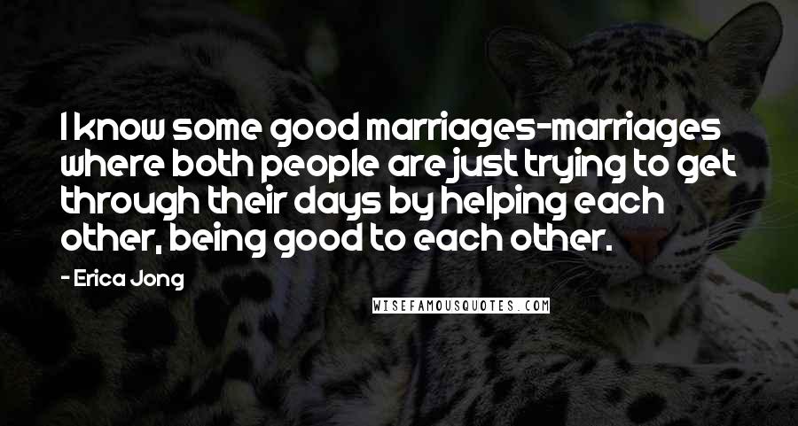 Erica Jong Quotes: I know some good marriages-marriages where both people are just trying to get through their days by helping each other, being good to each other.