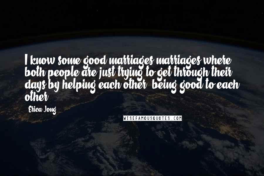 Erica Jong Quotes: I know some good marriages-marriages where both people are just trying to get through their days by helping each other, being good to each other.