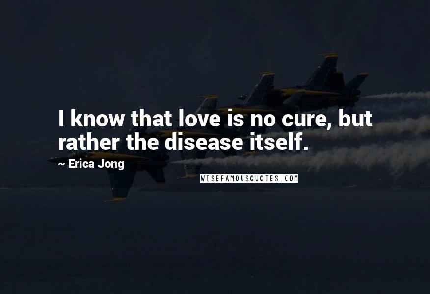 Erica Jong Quotes: I know that love is no cure, but rather the disease itself.