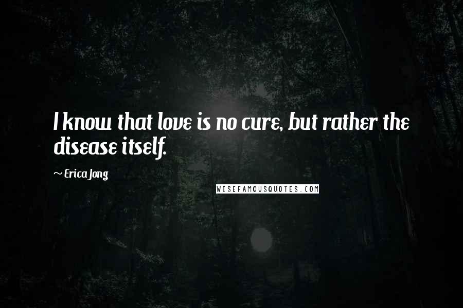 Erica Jong Quotes: I know that love is no cure, but rather the disease itself.