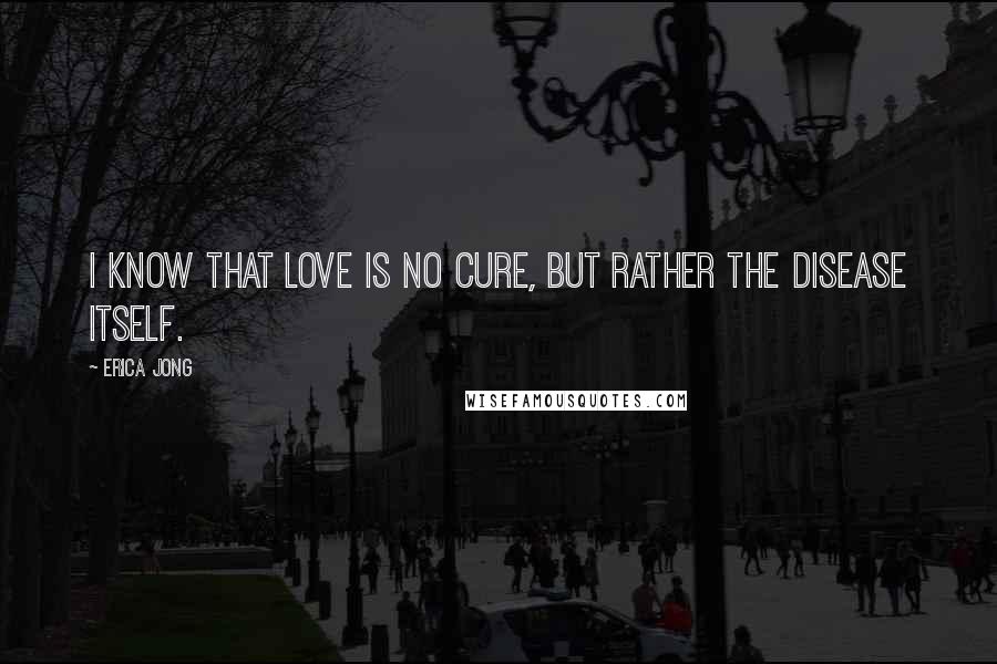 Erica Jong Quotes: I know that love is no cure, but rather the disease itself.