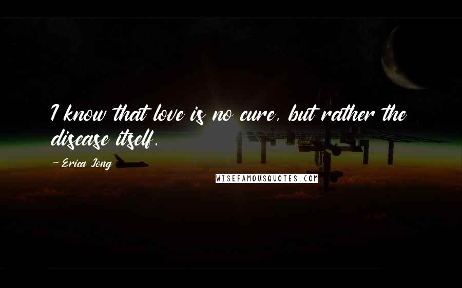 Erica Jong Quotes: I know that love is no cure, but rather the disease itself.