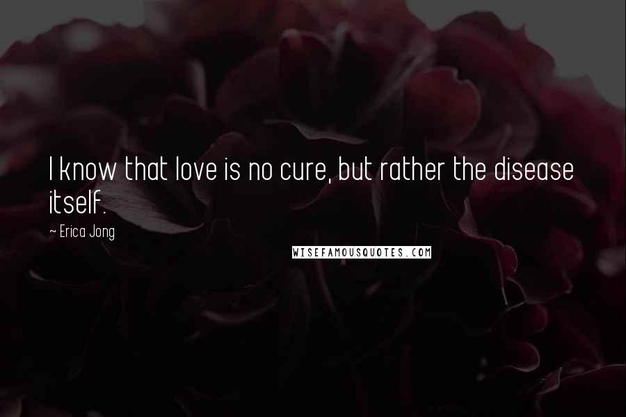 Erica Jong Quotes: I know that love is no cure, but rather the disease itself.