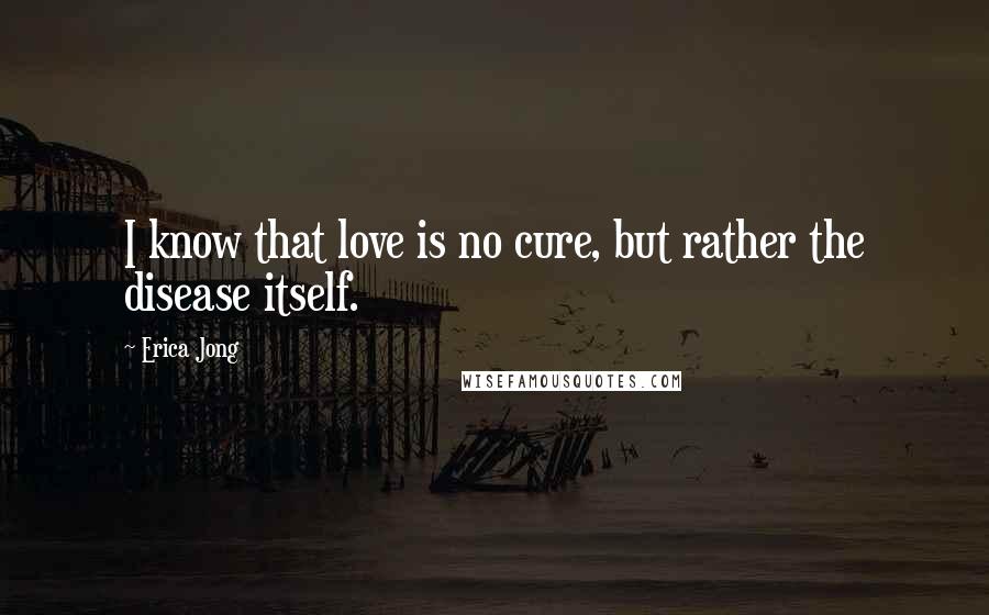 Erica Jong Quotes: I know that love is no cure, but rather the disease itself.