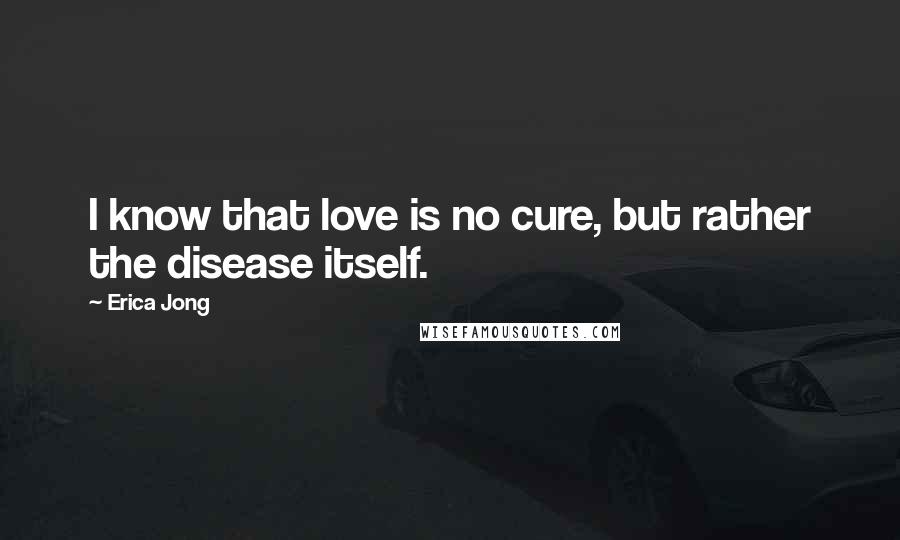 Erica Jong Quotes: I know that love is no cure, but rather the disease itself.