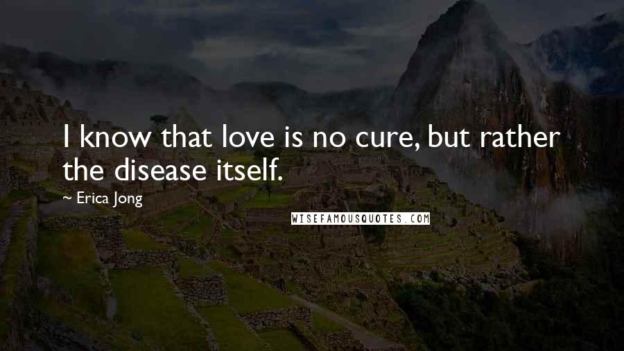 Erica Jong Quotes: I know that love is no cure, but rather the disease itself.