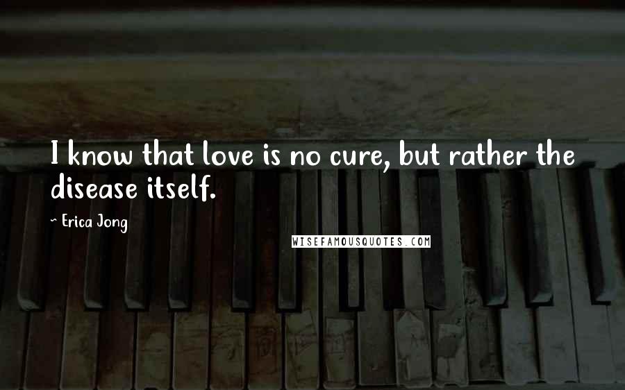 Erica Jong Quotes: I know that love is no cure, but rather the disease itself.