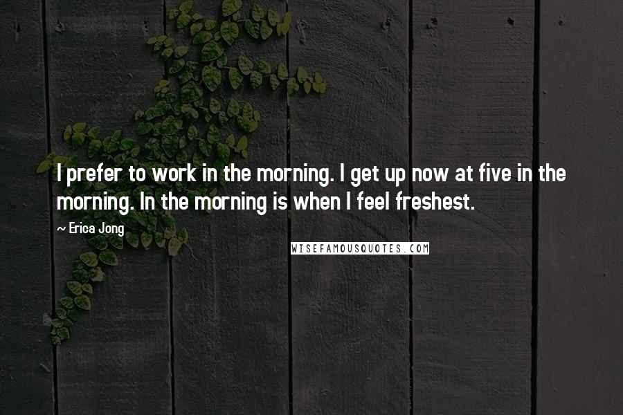 Erica Jong Quotes: I prefer to work in the morning. I get up now at five in the morning. In the morning is when I feel freshest.