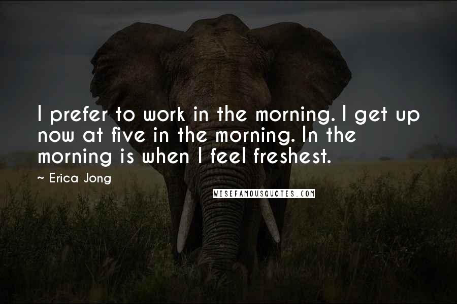 Erica Jong Quotes: I prefer to work in the morning. I get up now at five in the morning. In the morning is when I feel freshest.
