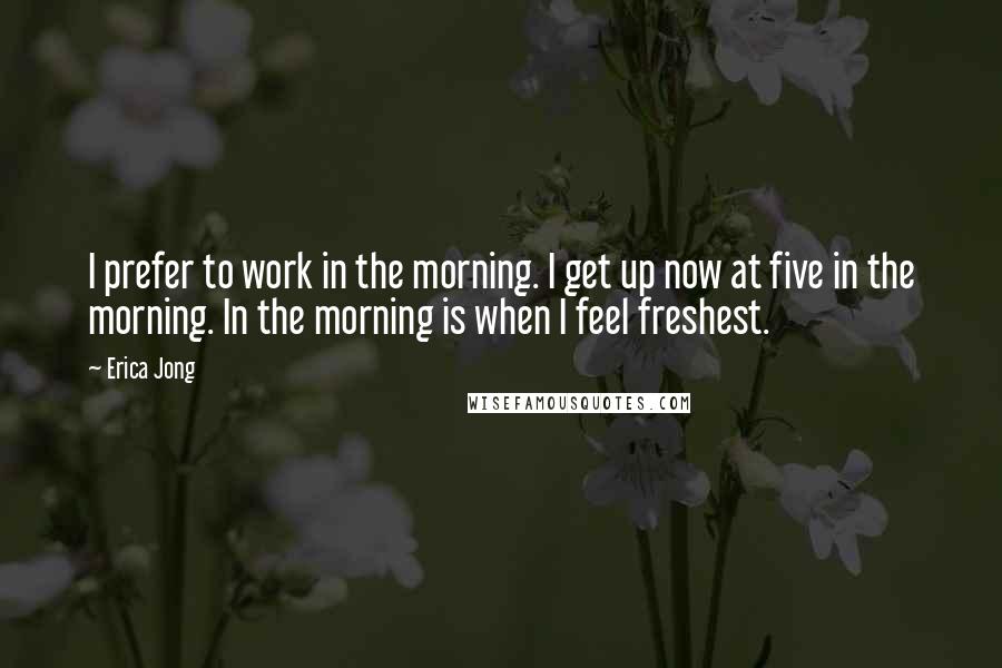 Erica Jong Quotes: I prefer to work in the morning. I get up now at five in the morning. In the morning is when I feel freshest.