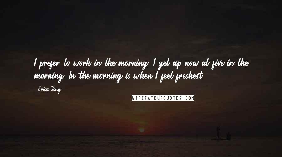 Erica Jong Quotes: I prefer to work in the morning. I get up now at five in the morning. In the morning is when I feel freshest.