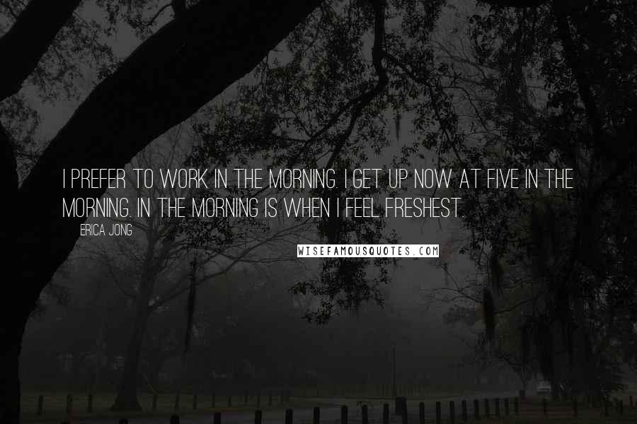 Erica Jong Quotes: I prefer to work in the morning. I get up now at five in the morning. In the morning is when I feel freshest.