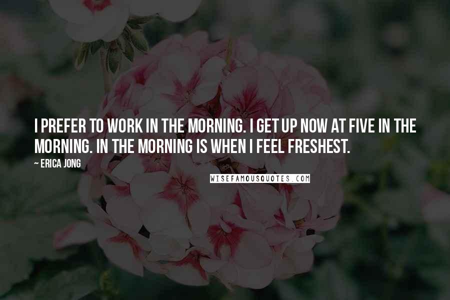 Erica Jong Quotes: I prefer to work in the morning. I get up now at five in the morning. In the morning is when I feel freshest.