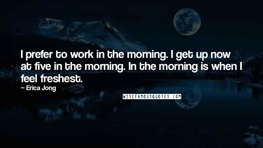 Erica Jong Quotes: I prefer to work in the morning. I get up now at five in the morning. In the morning is when I feel freshest.